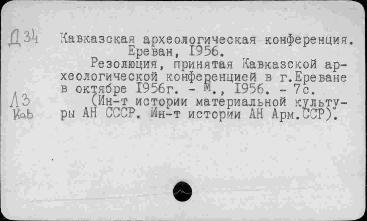 ﻿
Ль fob
Кавказская археологическая конференция. Ереван, 1956.
Резолюция, принятая Кавказской археологической конференцией в г.Ереване в октябре 1956г. - м., 1956. - 7с.
(Ин-т истории материальной культуры АН СССР. Ин-т истории АН Арм.ССР).